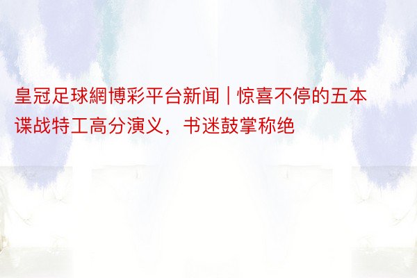 皇冠足球網博彩平台新闻 | 惊喜不停的五本谍战特工高分演义，书迷鼓掌称绝