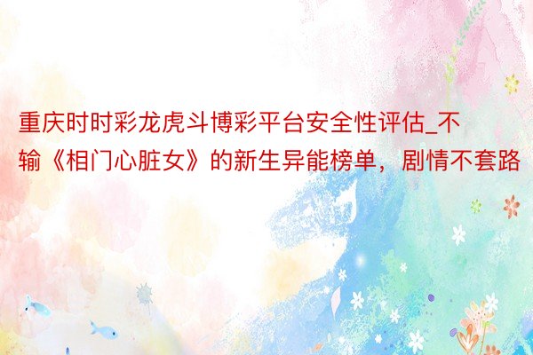 重庆时时彩龙虎斗博彩平台安全性评估_不输《相门心脏女》的新生异能榜单，剧情不套路
