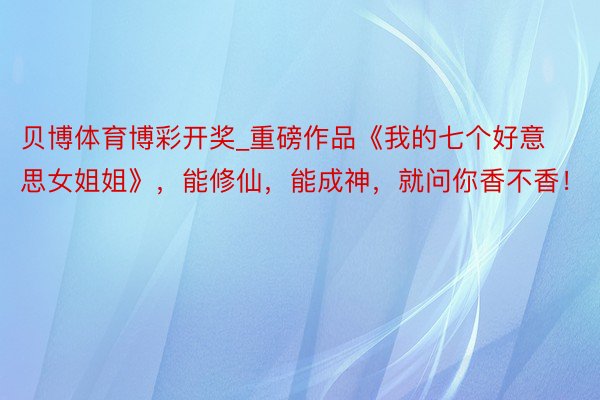 贝博体育博彩开奖_重磅作品《我的七个好意思女姐姐》，能修仙，能成神，就问你香不香！