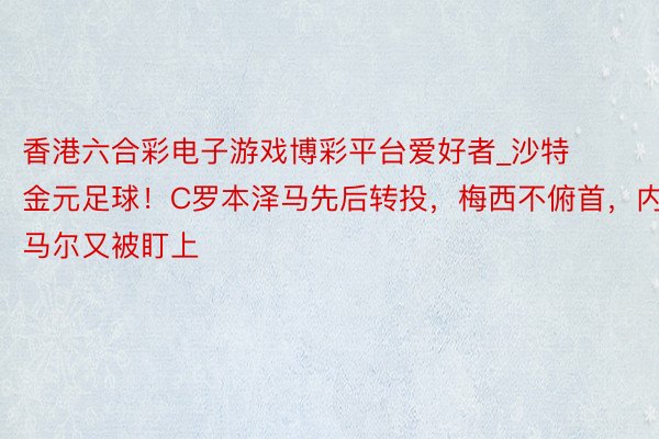 香港六合彩电子游戏博彩平台爱好者_沙特金元足球！C罗本泽马先后转投，梅西不俯首，内马尔又被盯上