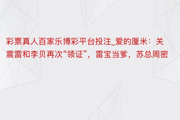 彩票真人百家乐博彩平台投注_爱的厘米：关震雷和李贝再次“领证”，雷宝当爹，苏总周密