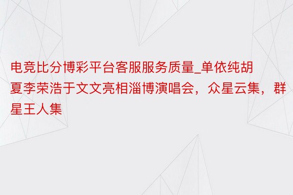 电竞比分博彩平台客服服务质量_单依纯胡夏李荣浩于文文亮相淄博演唱会，众星云集，群星王人集