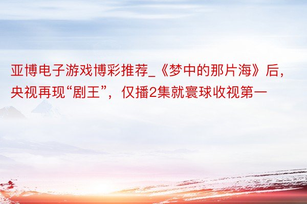亚博电子游戏博彩推荐_《梦中的那片海》后，央视再现“剧王”，仅播2集就寰球收视第一