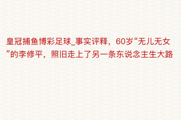 皇冠捕鱼博彩足球_事实评释，60岁“无儿无女”的李修平，照旧走上了另一条东说念主生大路