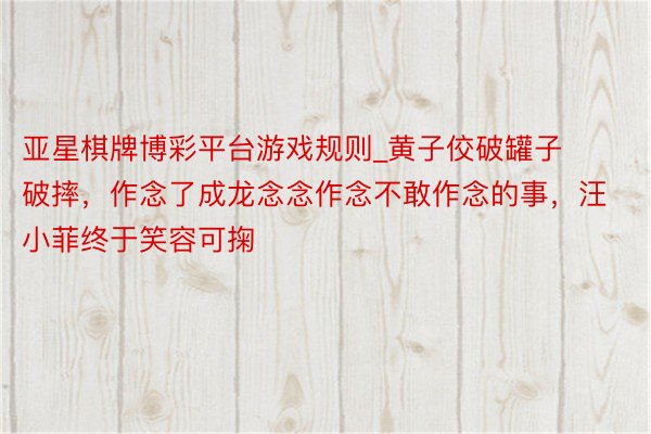 亚星棋牌博彩平台游戏规则_黄子佼破罐子破摔，作念了成龙念念作念不敢作念的事，汪小菲终于笑容可掬
