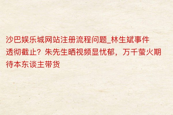 沙巴娱乐城网站注册流程问题_林生斌事件透彻截止？朱先生晒视频显忧郁，万千萤火期待本东谈主带货