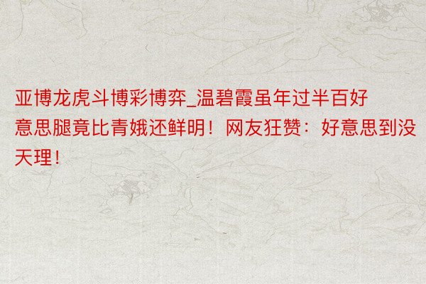 亚博龙虎斗博彩博弈_温碧霞虽年过半百好意思腿竟比青娥还鲜明！网友狂赞：好意思到没天理！