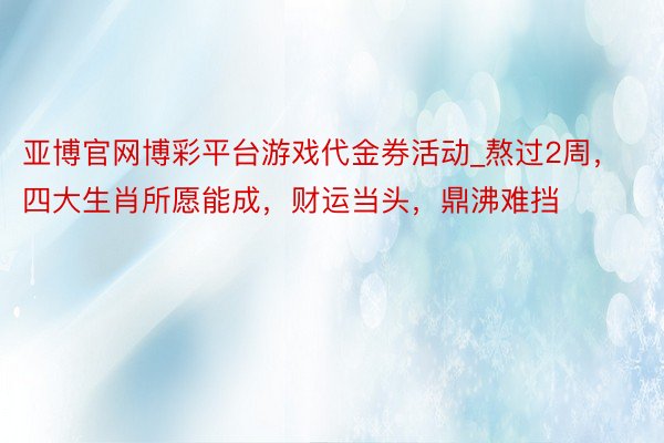 亚博官网博彩平台游戏代金券活动_熬过2周，四大生肖所愿能成，财运当头，鼎沸难挡