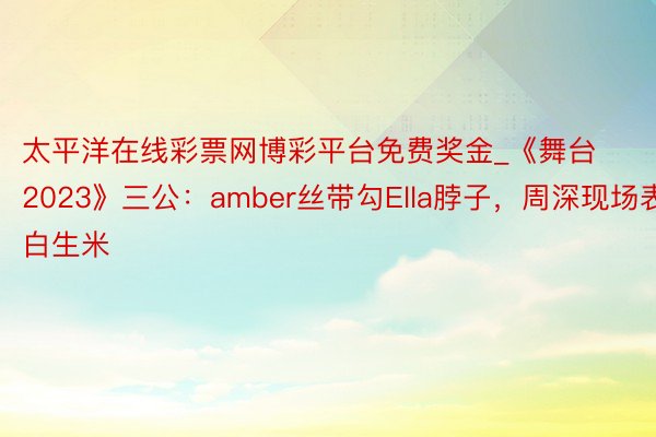 太平洋在线彩票网博彩平台免费奖金_《舞台2023》三公：amber丝带勾Ella脖子，周深现场表白生米