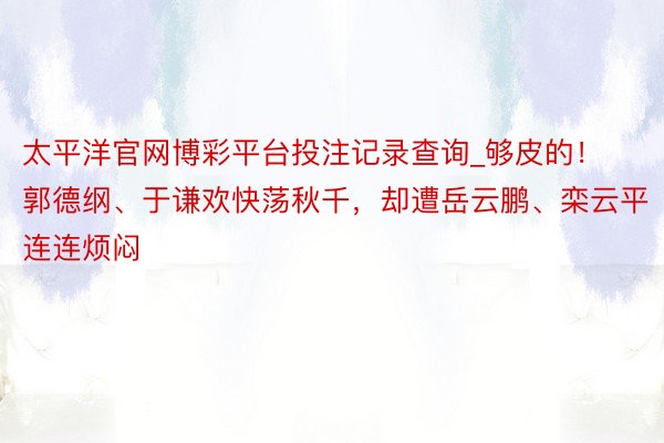 太平洋官网博彩平台投注记录查询_够皮的！郭德纲、于谦欢快荡秋千，却遭岳云鹏、栾云平连连烦闷