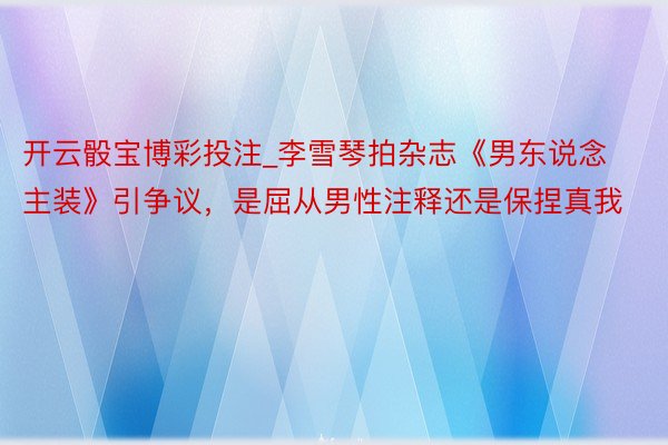 开云骰宝博彩投注_李雪琴拍杂志《男东说念主装》引争议，是屈从男性注释还是保捏真我