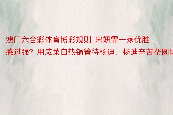 澳门六合彩体育博彩规则_宋妍霏一家优胜感过强？用咸菜自热锅管待杨迪，杨迪辛苦帮圆场