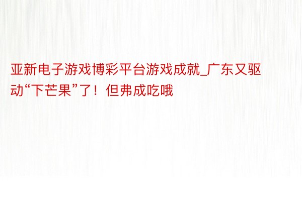 亚新电子游戏博彩平台游戏成就_广东又驱动“下芒果”了！但弗成吃哦