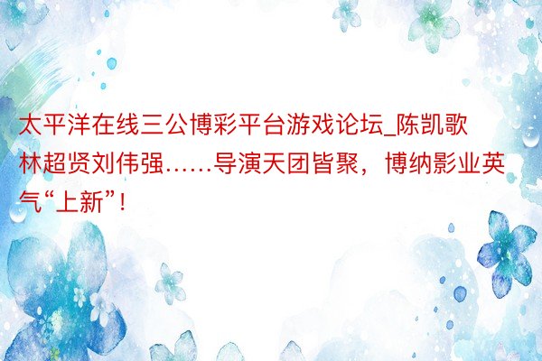 太平洋在线三公博彩平台游戏论坛_陈凯歌林超贤刘伟强……导演天团皆聚，博纳影业英气“上新”！