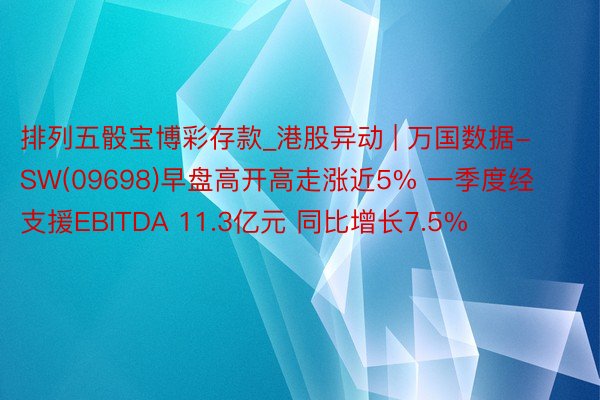 排列五骰宝博彩存款_港股异动 | 万国数据-SW(09698)早盘高开高走涨近5% 一季度经支援EBITDA 11.3亿元 同比增长7.5%