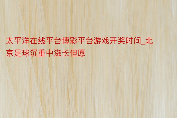 太平洋在线平台博彩平台游戏开奖时间_北京足球沉重中滋长但愿
