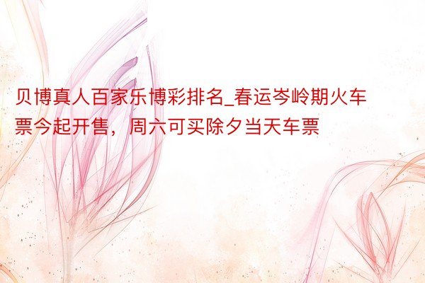 贝博真人百家乐博彩排名_春运岑岭期火车票今起开售，周六可买除夕当天车票