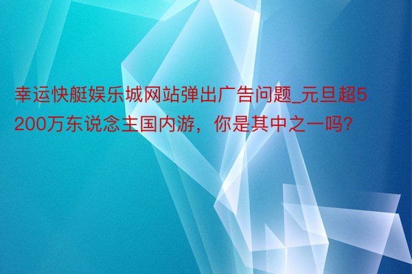 幸运快艇娱乐城网站弹出广告问题_元旦超5200万东说念主国内游，你是其中之一吗？