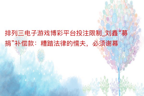 排列三电子游戏博彩平台投注限制_刘鑫“募捐”补偿款：糟踏法律的懦夫，必须谢幕